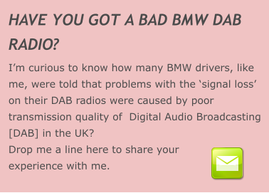 HAVE YOU GOT A BAD BMW DAB  RADIO? I’m curious to know how many BMW drivers, like me, were told that problems with the ‘signal loss’ on their DAB radios were caused by poor transmission quality of  Digital Audio Broadcasting [DAB] in the UK? Drop me a line here to share your experience with me.